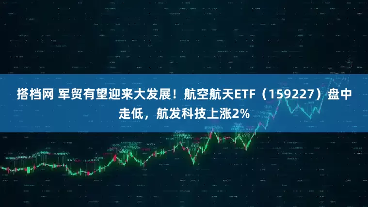 搭档网 军贸有望迎来大发展！航空航天ETF（159227）盘中走低，航发科技上涨2%