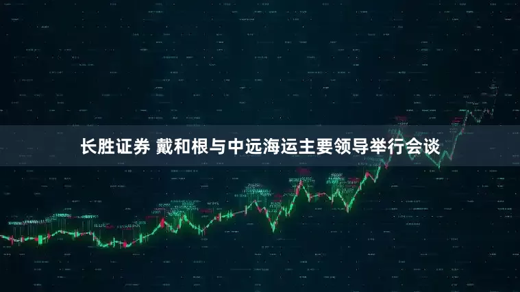长胜证券 戴和根与中远海运主要领导举行会谈