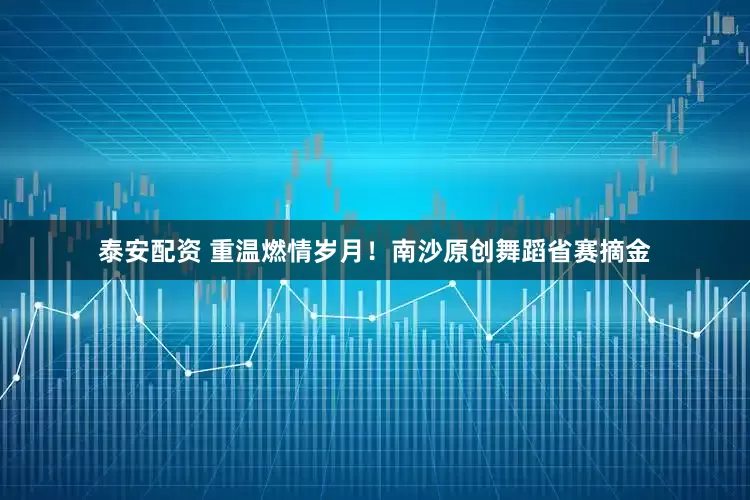 泰安配资 重温燃情岁月！南沙原创舞蹈省赛摘金