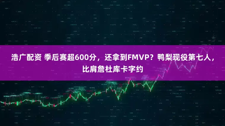 浩广配资 季后赛超600分，还拿到FMVP？鸭梨现役第七人，比肩詹杜库卡字约