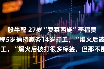 股牛配 27岁“卖菜西施”李福贵否认年入百万，称5岁操持家务14岁打工，“爆火后被打很多标签，但那不是我”