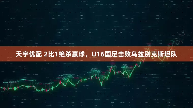 天宇优配 2比1绝杀赢球，U16国足击败乌兹别克斯坦队