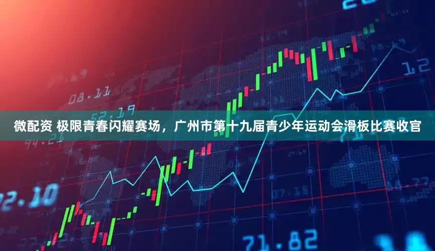微配资 极限青春闪耀赛场，广州市第十九届青少年运动会滑板比赛收官