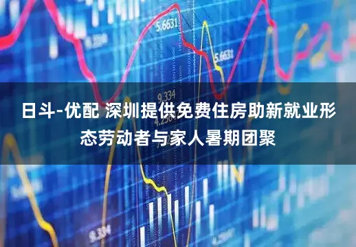 日斗-优配 深圳提供免费住房助新就业形态劳动者与家人暑期团聚