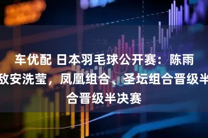 车优配 日本羽毛球公开赛：陈雨菲不敌安洗莹，凤凰组合、圣坛组合晋级半决赛