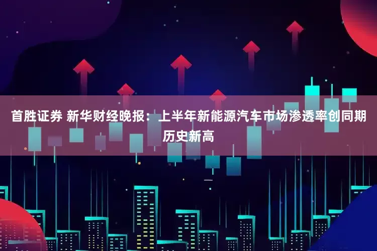 首胜证券 新华财经晚报：上半年新能源汽车市场渗透率创同期历史新高