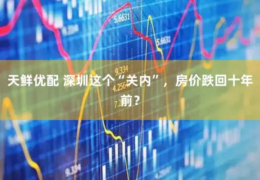 天鲜优配 深圳这个“关内”，房价跌回十年前？