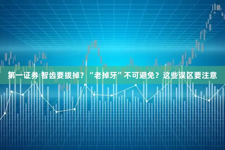 第一证券 智齿要拔掉？“老掉牙”不可避免？这些误区要注意