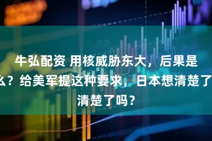 牛弘配资 用核威胁东大，后果是什么？给美军提这种要求，日本想清楚了吗？