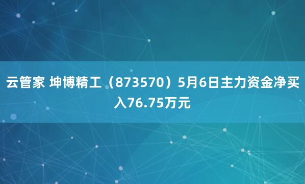 云管家 坤博精工（873570）5月6日主力资金净买入76.75万元