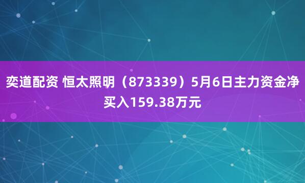 奕道配资 恒太照明（873339）5月6日主力资金净买入159.38万元