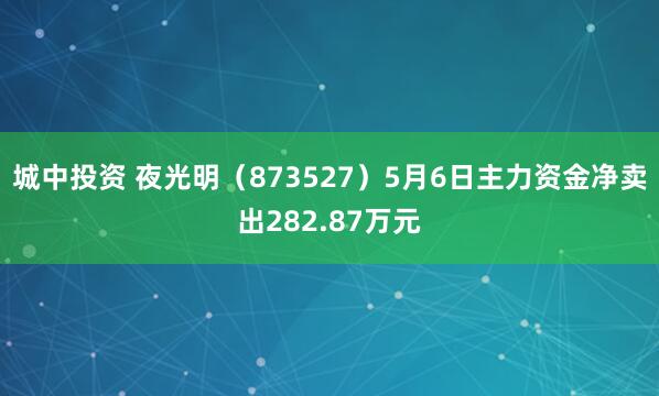 城中投资 夜光明（873527）5月6日主力资金净卖出282.87万元