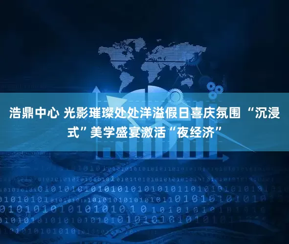 浩鼎中心 光影璀璨处处洋溢假日喜庆氛围 “沉浸式”美学盛宴激活“夜经济”