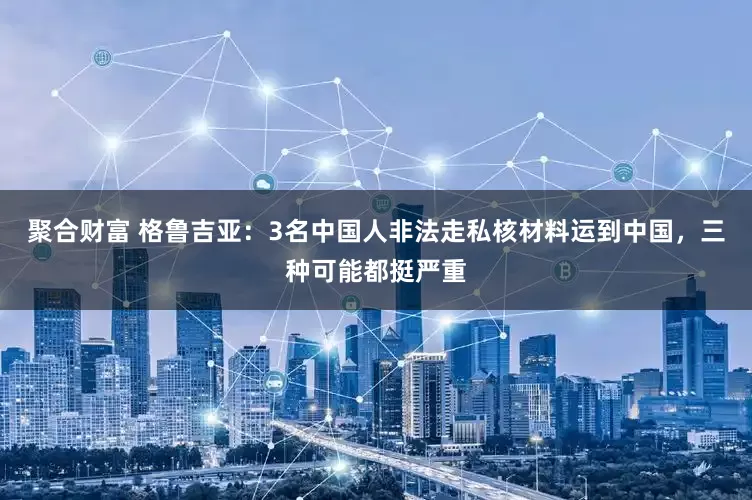 聚合财富 格鲁吉亚：3名中国人非法走私核材料运到中国，三种可能都挺严重