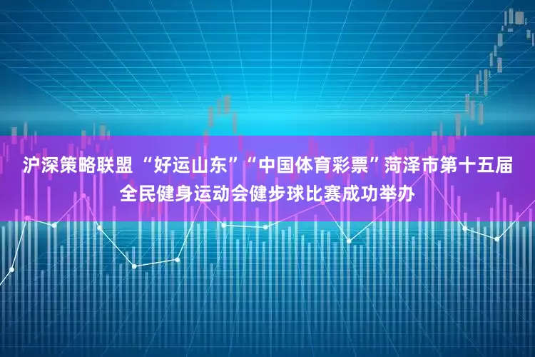 沪深策略联盟 “好运山东”“中国体育彩票”菏泽市第十五届全民健身运动会健步球比赛成功举办