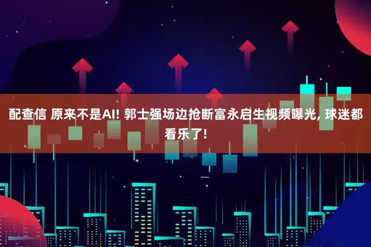 配查信 原来不是AI! 郭士强场边抢断富永启生视频曝光, 球迷都看乐了!