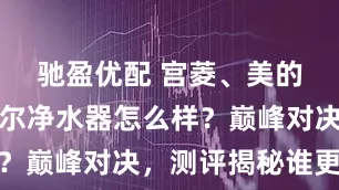 驰盈优配 宫菱、美的、霍尼韦尔净水器怎么样？巅峰对决，测评揭秘谁更强
