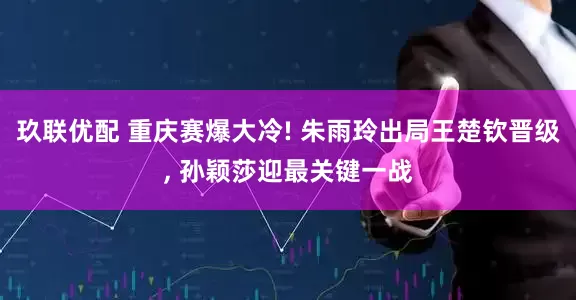 玖联优配 重庆赛爆大冷! 朱雨玲出局王楚钦晋级, 孙颖莎迎最关键一战